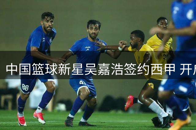 中国篮球新星吴嘉浩签约西甲 开启西班牙逐梦之旅
