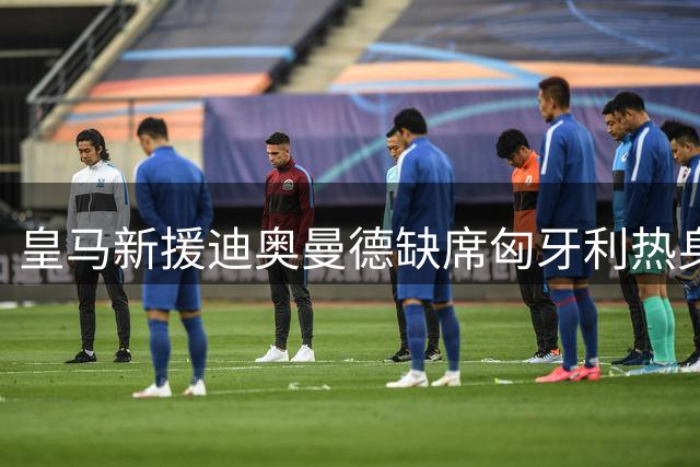 皇马新援迪奥曼德缺席匈牙利热身赛 合练仍未开始引关注