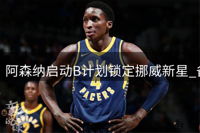 阿森纳启动B计划锁定挪威新星 备选名单暗藏玄机