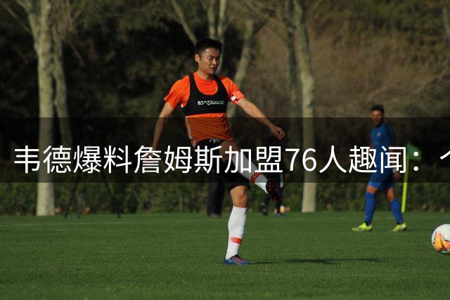 韦德爆料詹姆斯加盟76人趣闻：个人签约冷清 巨星来电轰炸